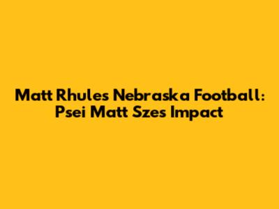 Matt Rhule's Nebraska Football: Psei Matt Sze's Impact