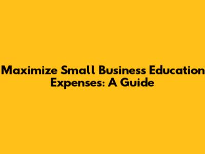 Maximize Small Business Education Expenses: A Guide