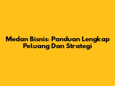 Medan Bisnis: Panduan Lengkap Peluang Dan Strategi