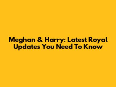 Meghan & Harry: Latest Royal Updates You Need To Know