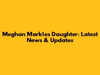 Meghan Markle's Daughter: Latest News & Updates