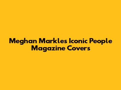 Meghan Markle's Iconic People Magazine Covers