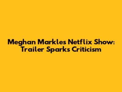 Meghan Markle's Netflix Show: Trailer Sparks Criticism