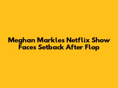 Meghan Markle's Netflix Show Faces Setback After Flop