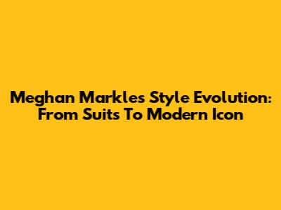 Meghan Markle's Style Evolution: From Suits To Modern Icon