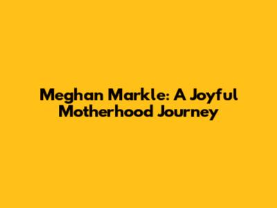 Meghan Markle: A Joyful Motherhood Journey