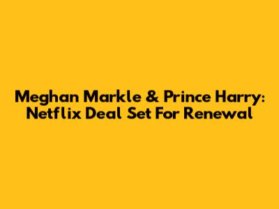 Meghan Markle & Prince Harry: Netflix Deal Set For Renewal