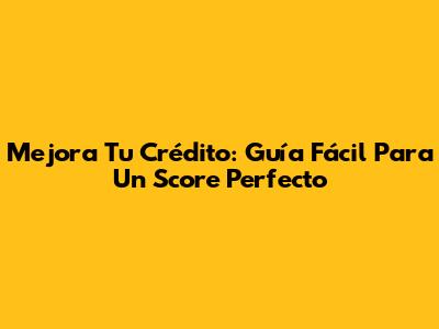 Mejora Tu Crédito: Guía Fácil Para Un Score Perfecto