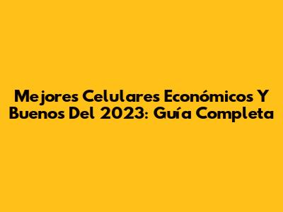 Mejores Celulares Económicos Y Buenos Del 2023: Guía Completa