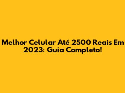 Melhor Celular Até 2500 Reais Em 2023: Guia Completo!
