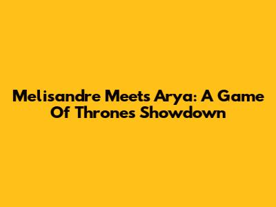 Melisandre Meets Arya: A Game Of Thrones Showdown