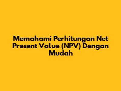 Memahami Perhitungan Net Present Value (NPV) Dengan Mudah