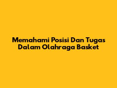 Memahami Posisi Dan Tugas Dalam Olahraga Basket
