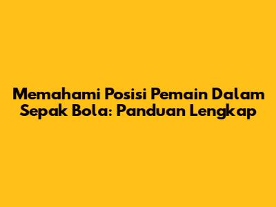 Memahami Posisi Pemain Dalam Sepak Bola: Panduan Lengkap
