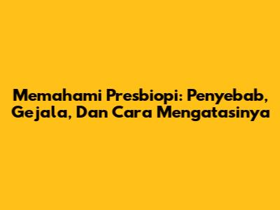 Memahami Presbiopi: Penyebab, Gejala, Dan Cara Mengatasinya