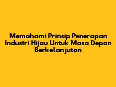 Memahami Prinsip Penerapan Industri Hijau Untuk Masa Depan Berkelanjutan