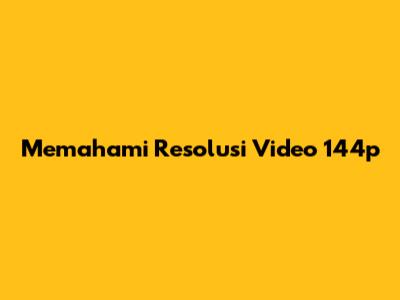 Memahami Resolusi Video 144p