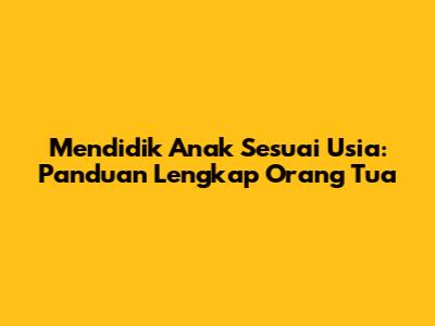 Mendidik Anak Sesuai Usia: Panduan Lengkap Orang Tua