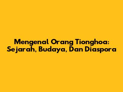 Mengenal Orang Tionghoa: Sejarah, Budaya, Dan Diaspora