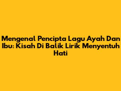 Mengenal Pencipta Lagu 'Ayah' Dan 'Ibu': Kisah Di Balik Lirik Menyentuh Hati