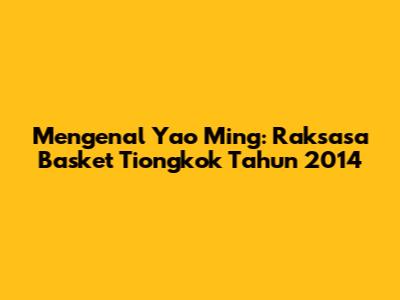 Mengenal Yao Ming: Raksasa Basket Tiongkok Tahun 2014