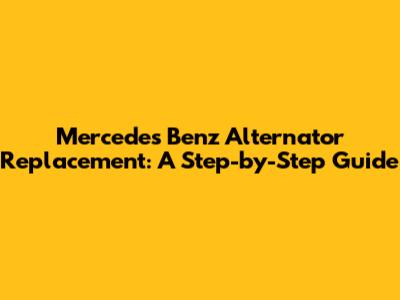 Mercedes Benz Alternator Replacement: A Step-by-Step Guide