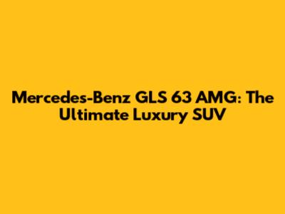 Mercedes-Benz GLS 63 AMG: The Ultimate Luxury SUV