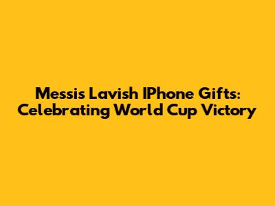 Messi's Lavish IPhone Gifts: Celebrating World Cup Victory