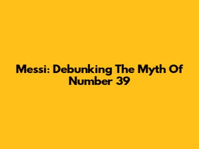 Messi: Debunking The Myth Of Number 39