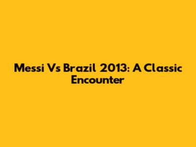 Messi Vs Brazil 2013: A Classic Encounter
