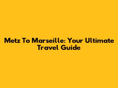 Metz To Marseille: Your Ultimate Travel Guide