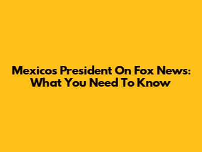 Mexico's President On Fox News: What You Need To Know