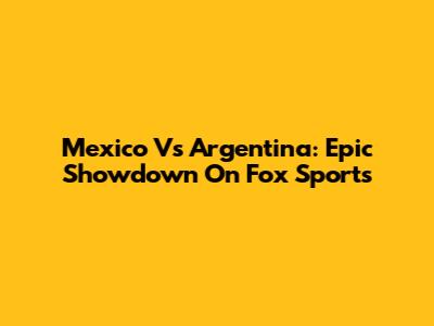 Mexico Vs Argentina: Epic Showdown On Fox Sports