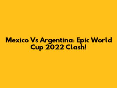 Mexico Vs Argentina: Epic World Cup 2022 Clash!