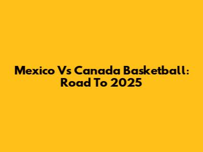 Mexico Vs Canada Basketball: Road To 2025