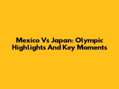 Mexico Vs Japan: Olympic Highlights And Key Moments