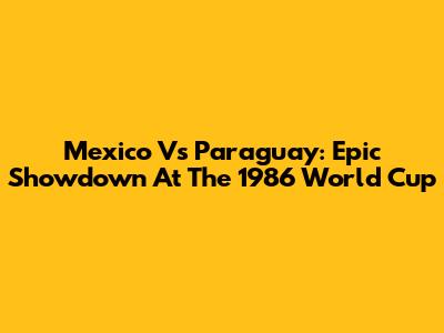 Mexico Vs Paraguay: Epic Showdown At The 1986 World Cup