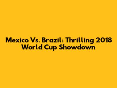Mexico Vs. Brazil: Thrilling 2018 World Cup Showdown