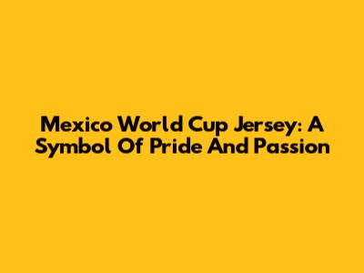 Mexico World Cup Jersey: A Symbol Of Pride And Passion