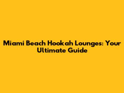 Miami Beach Hookah Lounges: Your Ultimate Guide