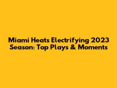 Miami Heat's Electrifying 2023 Season: Top Plays & Moments
