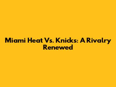 Miami Heat Vs. Knicks: A Rivalry Renewed