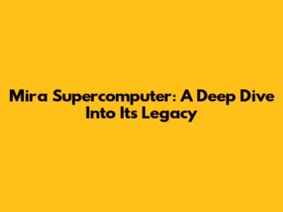 Mira Supercomputer: A Deep Dive Into Its Legacy