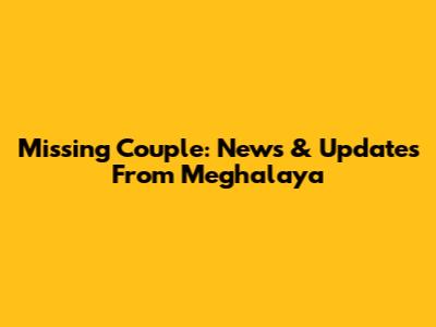 Missing Couple: News & Updates From Meghalaya