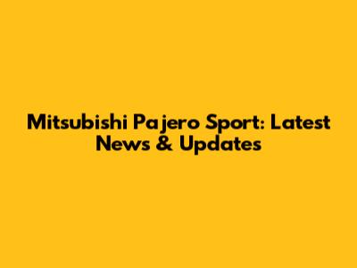 Mitsubishi Pajero Sport: Latest News & Updates