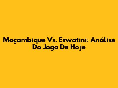 Moçambique Vs. Eswatini: Análise Do Jogo De Hoje