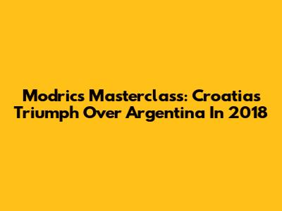 Modric's Masterclass: Croatia's Triumph Over Argentina In 2018