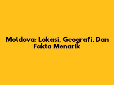 Moldova: Lokasi, Geografi, Dan Fakta Menarik