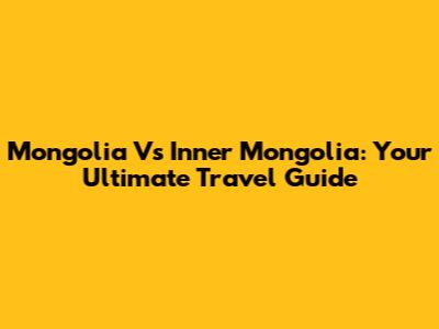 Mongolia Vs Inner Mongolia: Your Ultimate Travel Guide