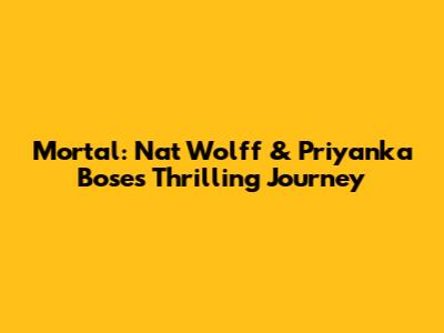 Mortal: Nat Wolff & Priyanka Bose's Thrilling Journey
